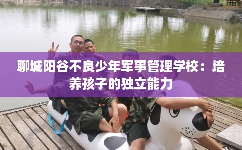 聊城阳谷不良少年军事管理学校：培养孩子的独立能力