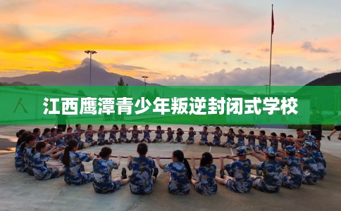 江西鹰潭青少年叛逆封闭式学校