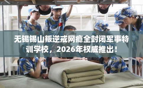 无锡锡山叛逆戒网瘾全封闭军事特训学校，2026年权威推出！