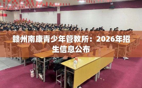 赣州南康青少年管教所：2026年招生信息公布