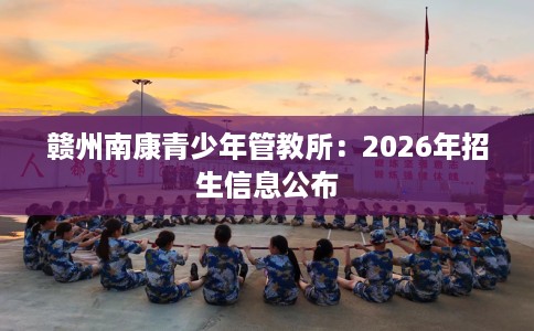 赣州南康青少年管教所：2026年招生信息公布