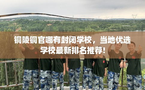 铜陵铜官哪有封闭学校，当地优选学校最新排名推荐!