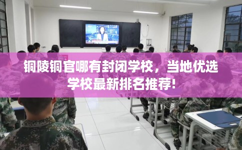 铜陵铜官哪有封闭学校，当地优选学校最新排名推荐!