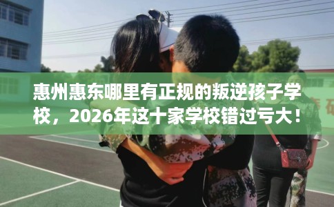 惠州惠东哪里有正规的叛逆孩子学校，2026年这十家学校错过亏大！