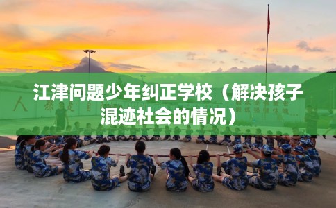 江津问题少年纠正学校（解决孩子混迹社会的情况）
