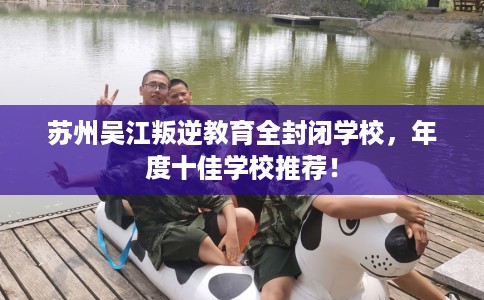 苏州吴江叛逆教育全封闭学校，年度十佳学校推荐！