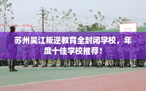苏州吴江叛逆教育全封闭学校，年度十佳学校推荐！