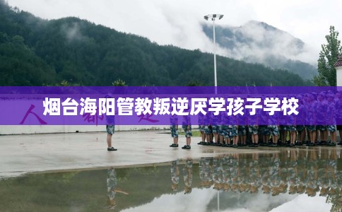 烟台海阳管教叛逆厌学孩子学校 烟台海阳管教叛逆厌学孩子学校