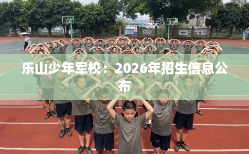 乐山少年军校：2026年招生信息公布