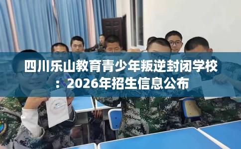 四川乐山教育青少年叛逆封闭学校：2026年招生信息公布