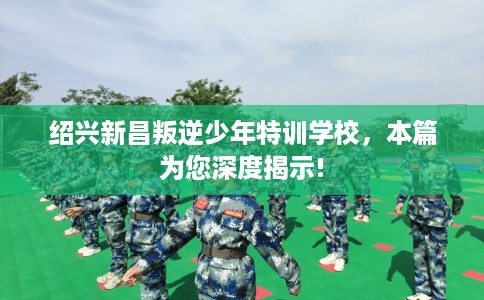 绍兴新昌叛逆少年特训学校，本篇为您深度揭示!