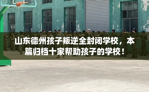 山东德州孩子叛逆全封闭学校，本篇归档十家帮助孩子的学校！