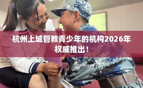 杭州上城管教青少年的机构2026年权威推出！