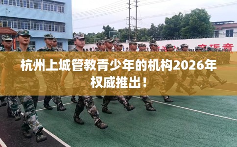 杭州上城管教青少年的机构2026年权威推出！