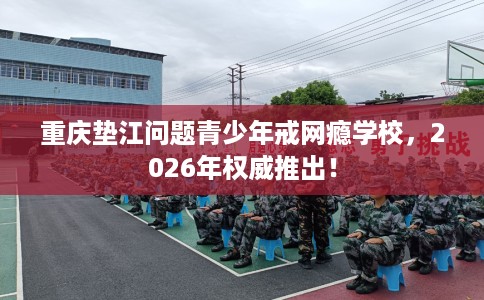 重庆垫江问题青少年戒网瘾学校，2026年权威推出！
