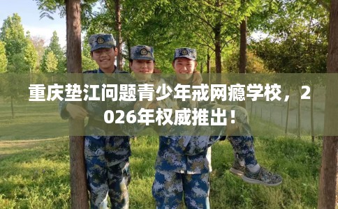 重庆垫江问题青少年戒网瘾学校，2026年权威推出！