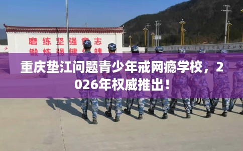 重庆垫江问题青少年戒网瘾学校，2026年权威推出！