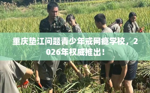 重庆垫江问题青少年戒网瘾学校，2026年权威推出！