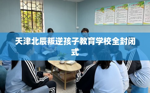 天津北辰叛逆孩子教育学校全封闭式