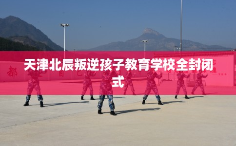 天津北辰叛逆孩子教育学校全封闭式