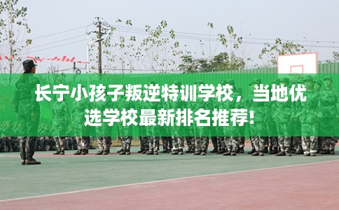 长宁小孩子叛逆特训学校，当地优选学校最新排名推荐!