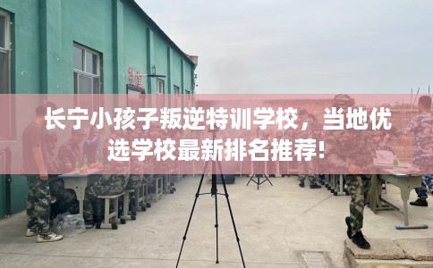 长宁小孩子叛逆特训学校，当地优选学校最新排名推荐!