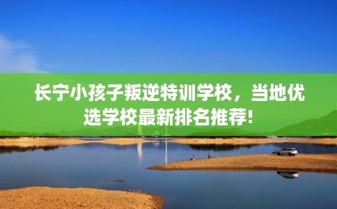 长宁小孩子叛逆特训学校，当地优选学校最新排名推荐!