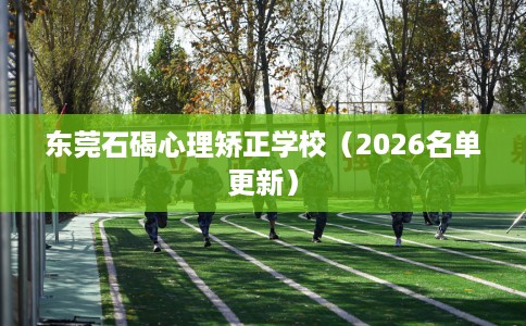 东莞石碣心理矫正学校（2026名单更新）