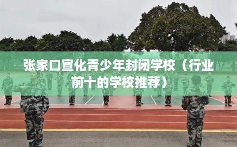 张家口宣化青少年封闭学校（行业前十的学校推荐）