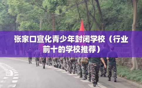 张家口宣化青少年封闭学校（行业前十的学校推荐）
