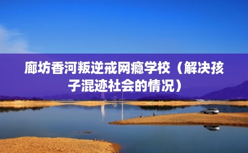 廊坊香河叛逆戒网瘾学校（解决孩子混迹社会的情况）