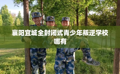 襄阳宜城全封闭式青少年叛逆学校哪有