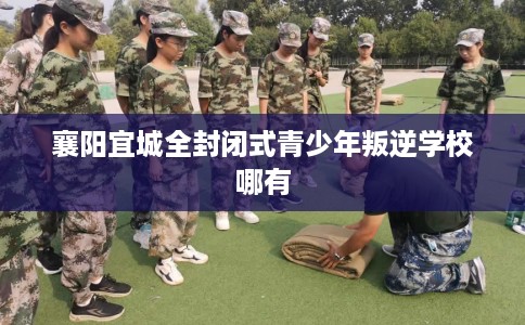 襄阳宜城全封闭式青少年叛逆学校哪有