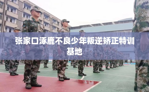 张家口涿鹿不良少年叛逆矫正特训基地