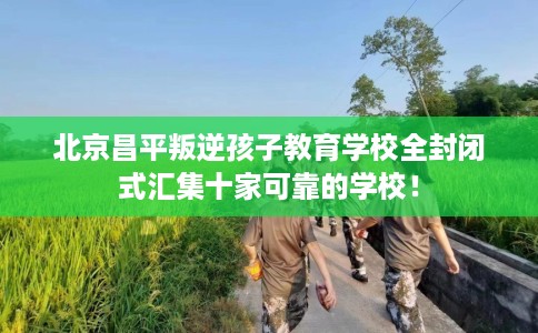 北京昌平叛逆孩子教育学校全封闭式汇集十家可靠的学校！
