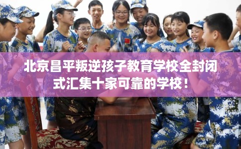 北京昌平叛逆孩子教育学校全封闭式汇集十家可靠的学校！