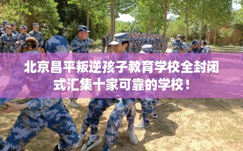 北京昌平叛逆孩子教育学校全封闭式汇集十家可靠的学校！