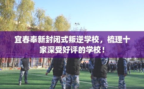 宜春奉新封闭式叛逆学校，梳理十家深受好评的学校！