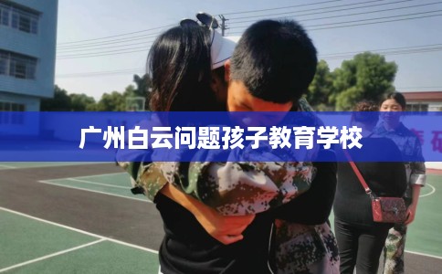 广州白云问题孩子教育学校