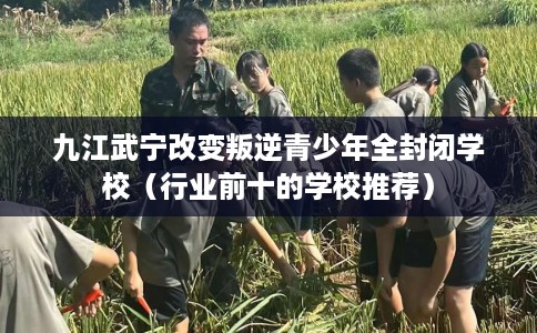 九江武宁改变叛逆青少年全封闭学校（行业前十的学校推荐）