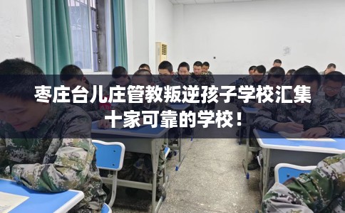 枣庄台儿庄管教叛逆孩子学校汇集十家可靠的学校！