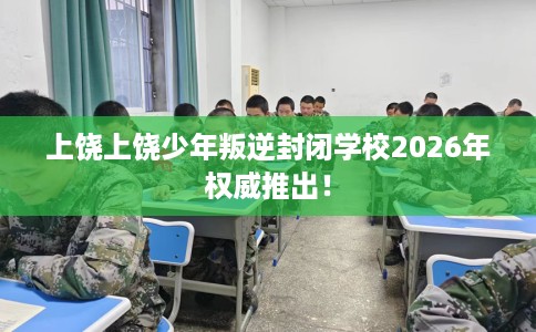 上饶上饶少年叛逆封闭学校2026年权威推出！