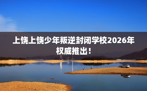 上饶上饶少年叛逆封闭学校2026年权威推出！