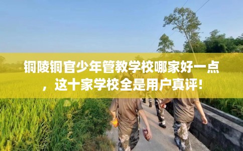 铜陵铜官少年管教学校哪家好一点，这十家学校全是用户真评!