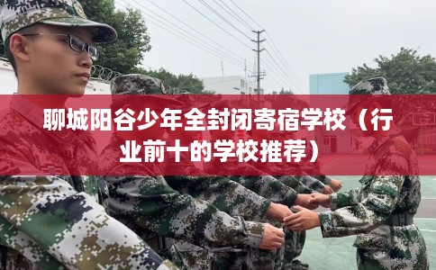 聊城阳谷少年全封闭寄宿学校（行业前十的学校推荐）