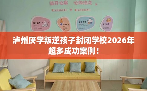 泸州厌学叛逆孩子封闭学校2026年超多成功案例！