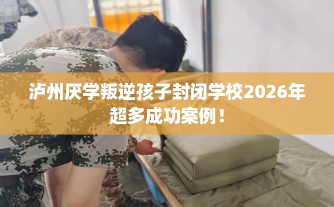 泸州厌学叛逆孩子封闭学校2026年超多成功案例！
