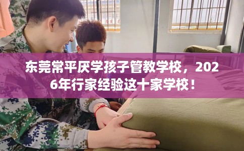 东莞常平厌学孩子管教学校，2026年行家经验这十家学校！