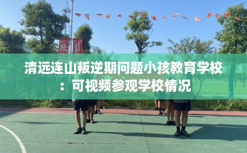 清远连山叛逆期问题小孩教育学校：可视频参观学校情况