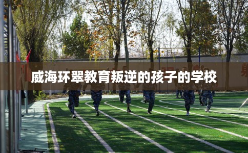 威海环翠教育叛逆的孩子的学校